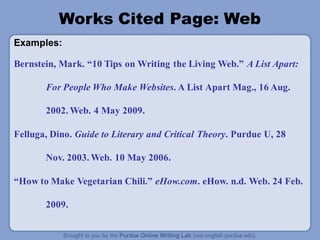 Works Cited Page: Web
Examples:
Bernstein, Mark. “10 Tips on Writing the Living Web.” A List Apart:
For People Who Make Websites. A List Apart Mag., 16 Aug.
2002. Web. 4 May 2009.
Felluga, Dino. Guide to Literary and Critical Theory. Purdue U, 28
Nov. 2003. Web. 10 May 2006.
“How to Make Vegetarian Chili.” eHow.com. eHow. n.d. Web. 24 Feb.
2009.
 
