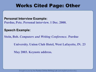 Works Cited Page: Other
Personal Interview Example:
Purdue, Pete. Personal interview. 1 Dec. 2000.
Speech Example:
Stein, Bob. Computers and Writing Conference. Purdue
University. Union Club Hotel, West Lafayette, IN. 23
May 2003. Keynote address.
 