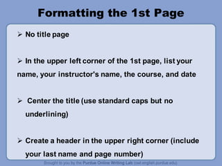Formatting the 1st Page
 No title page
 In the upper left corner of the 1st page, list your
name, your instructor's name, the course, and date
 Center the title (use standard caps but no
underlining)
 Create a header in the upper right corner (include
your last name and page number)
 