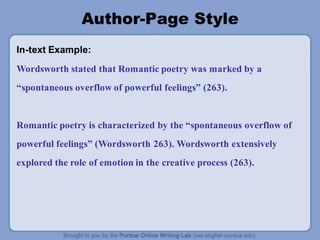 Author-Page Style
In-text Example:
Wordsworth stated that Romantic poetry was marked by a
“spontaneous overflow of powerful feelings” (263).
Romantic poetry is characterized by the “spontaneous overflow of
powerful feelings” (Wordsworth 263). Wordsworth extensively
explored the role of emotion in the creative process (263).
 