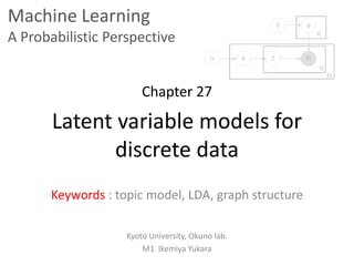 Machine Learning
A Probabilistic Perspective
Chapter 27
Latent variable models for
discrete data
Keywords : topic model, LDA, graph structure
Kyoto University, Okuno lab.
M1 Ikemiya Yukara
 