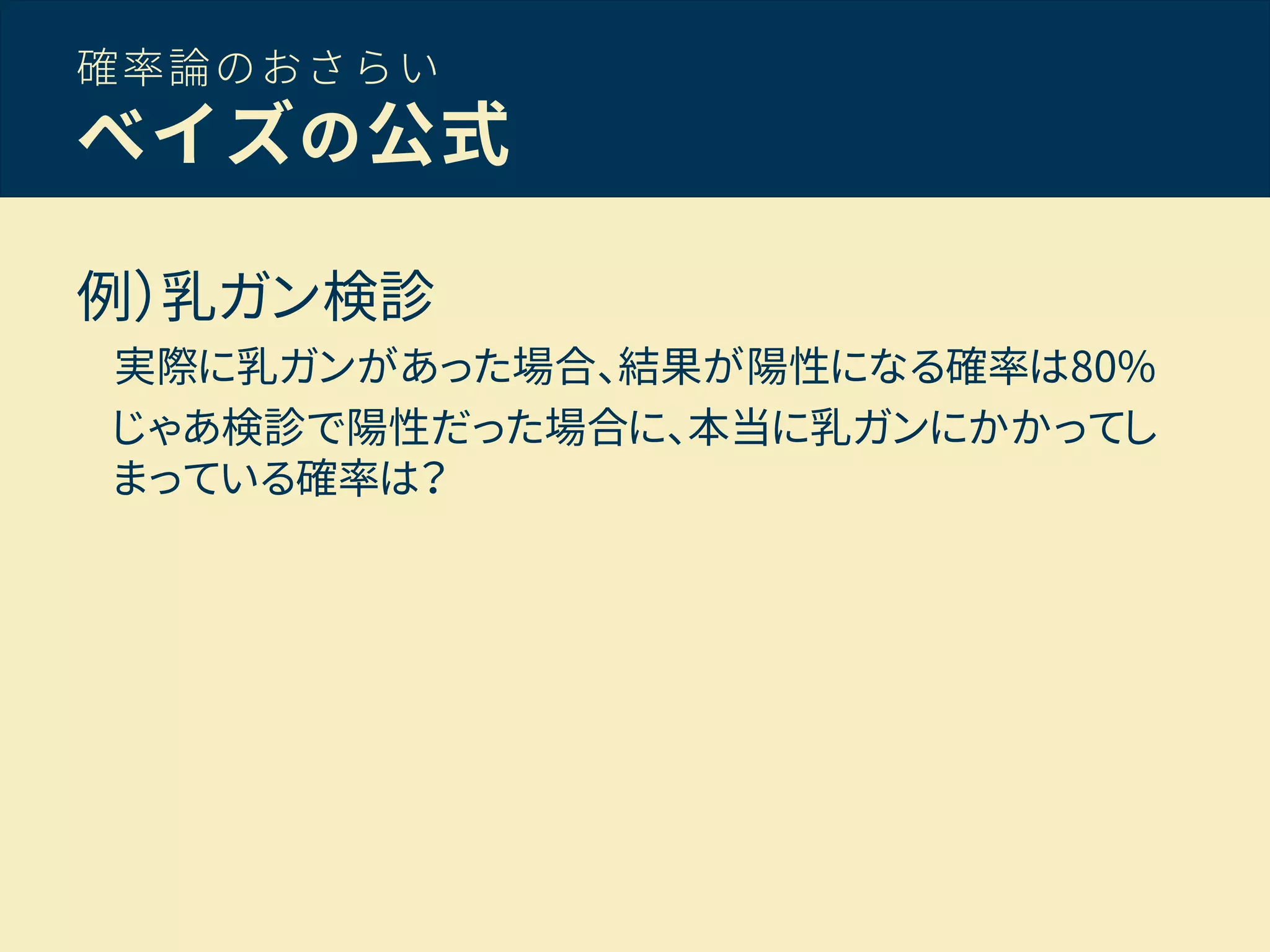 確率論のおさらい
ベイズの公式
例）乳ガン検診
実際に乳ガンがあった場合、結果が陽性になる確率は80%
じゃあ検診で陽性だった場合に、本当に乳ガンにかかってし
まっている確率は？
 
