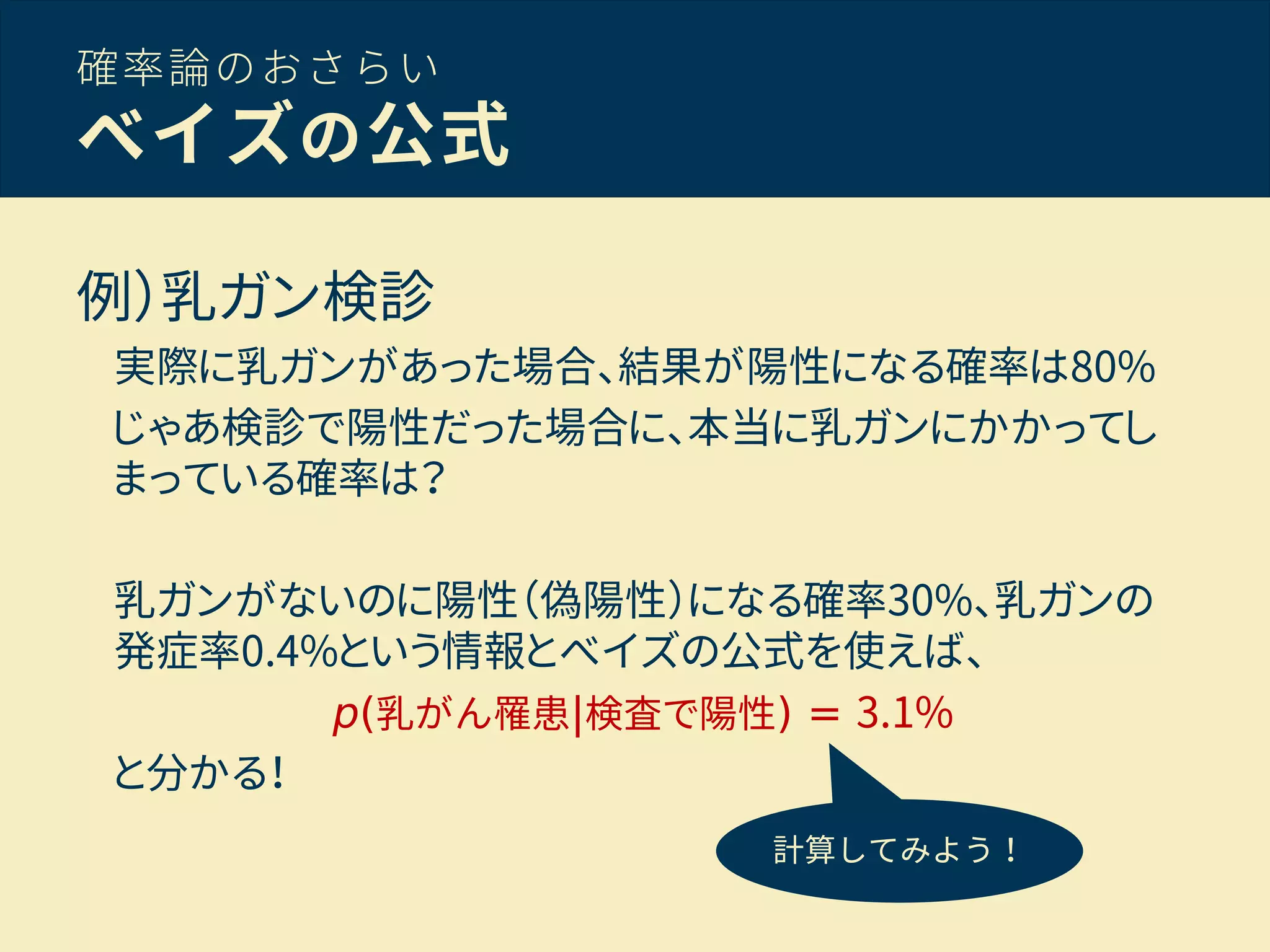 確率論のおさらい
ベイズの公式
例）乳ガン検診
実際に乳ガンがあった場合、結果が陽性になる確率は80%
じゃあ検診で陽性だった場合に、本当に乳ガンにかかってし
まっている確率は？
乳ガンがないのに陽性（偽陽性）になる確率30%、乳ガンの
発症率0.4%という情報とベイズの公式を使えば、
p(乳がん罹患|検査で陽性) = 3.1%
と分かる！
計算してみよう！
 
