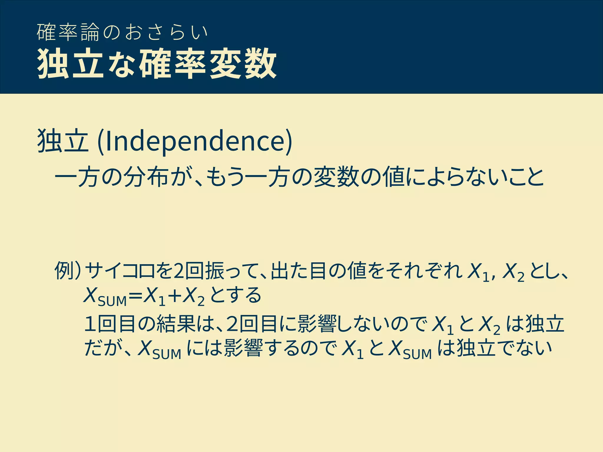 確率論のおさらい
独立な確率変数
独立 (Independence)
一方の分布が、もう一方の変数の値によらないこと
例）サイコロを2回振って、出た目の値をそれぞれ X1, X2 とし、
XSUM=X1+X2 とする
１回目の結果は、２回目に影響しないので X1 と X2 は独立
だが、 XSUM には影響するので X1 と XSUM は独立でない
 