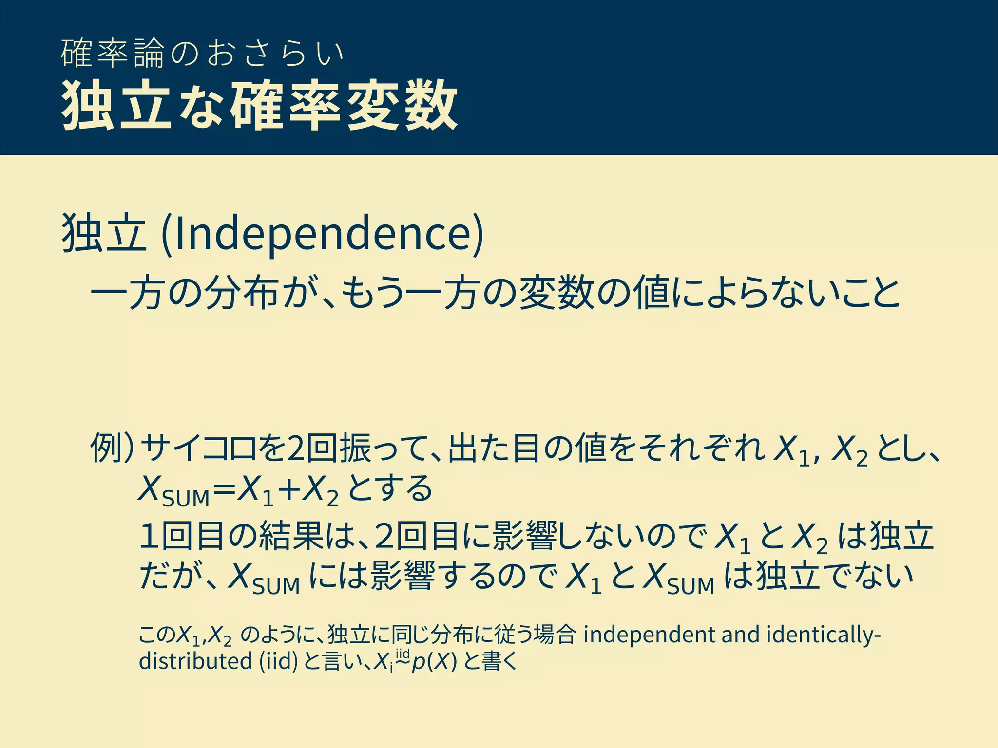 確率論のおさらい
独立な確率変数
独立 (Independence)
一方の分布が、もう一方の変数の値によらないこと
例）サイコロを2回振って、出た目の値をそれぞれ X1, X2 とし、
XSUM=X1+X2 とする
１回目の結果は、２回目に影響しないので X1 と X2 は独立
だが、 XSUM には影響するので X1 と XSUM は独立でない
このX1,X2 のように、独立に同じ分布に従う場合 independent and identically-
distributed (iid) と言い、Xi∼p(X) と書くiid
 