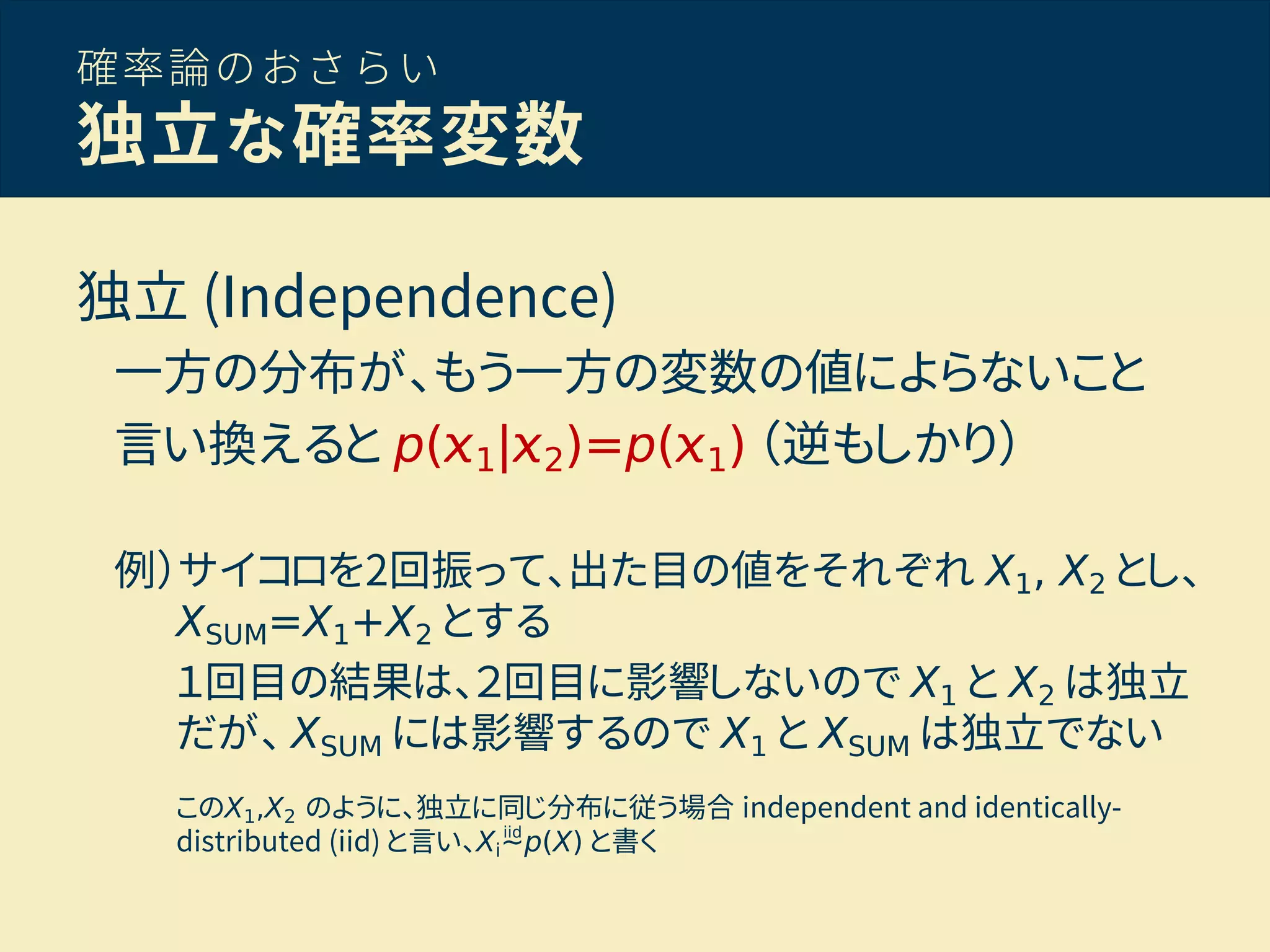 確率論のおさらい
独立な確率変数
独立 (Independence)
一方の分布が、もう一方の変数の値によらないこと
言い換えると p( 1| 2)=p( 1) （逆もしかり）
例）サイコロを2回振って、出た目の値をそれぞれ X1, X2 とし、
XSUM=X1+X2 とする
１回目の結果は、２回目に影響しないので X1 と X2 は独立
だが、 XSUM には影響するので X1 と XSUM は独立でない
このX1,X2 のように、独立に同じ分布に従う場合 independent and identically-
distributed (iid) と言い、Xi∼p(X) と書くiid
 