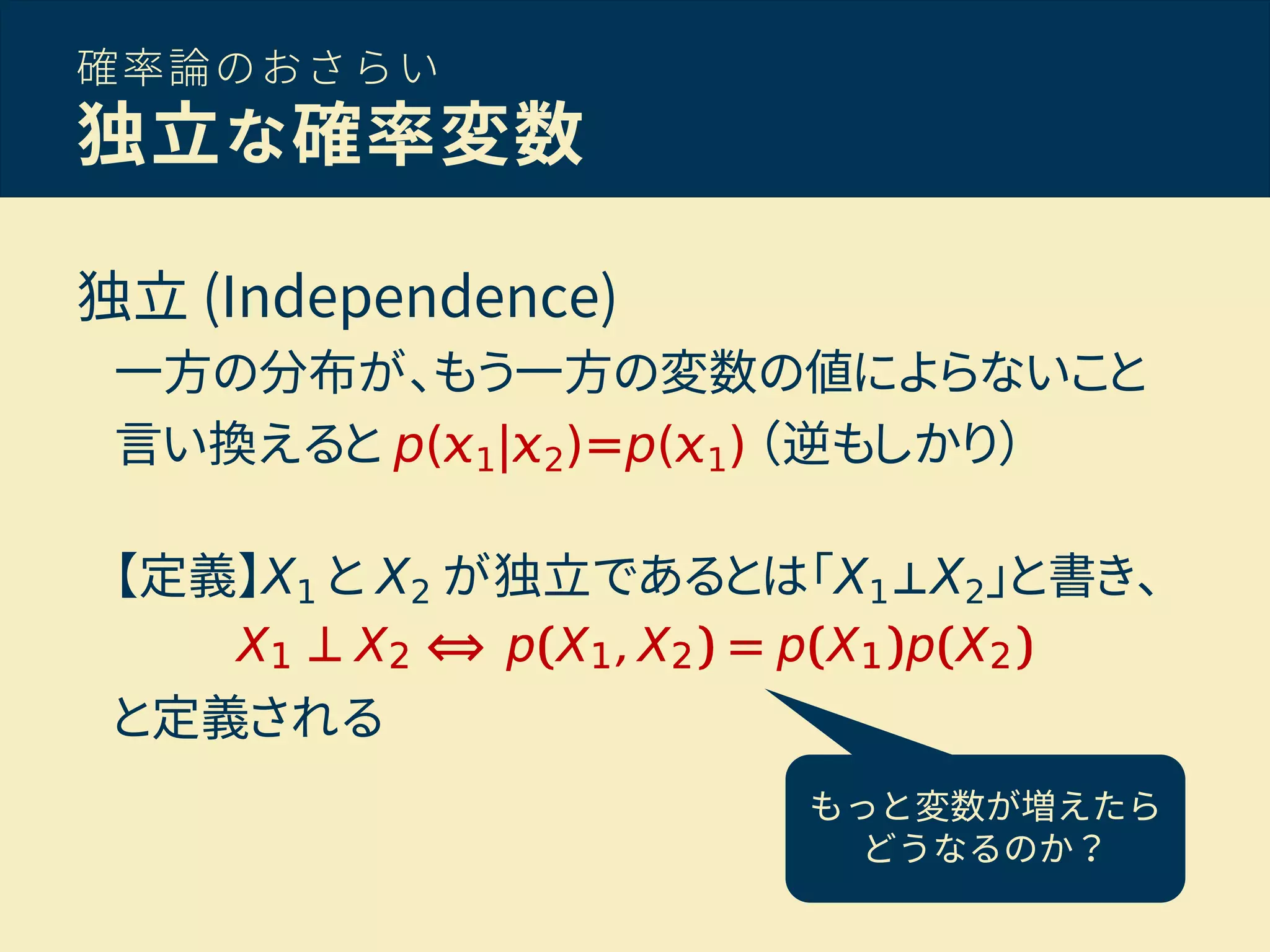 確率論のおさらい
独立な確率変数
独立 (Independence)
一方の分布が、もう一方の変数の値によらないこと
言い換えると p( 1| 2)=p( 1) （逆もしかり）
【定義】X1 と X2 が独立であるとは「X1⊥X2」と書き、
と定義される
もっと変数が増えたら
どうなるのか？
 
