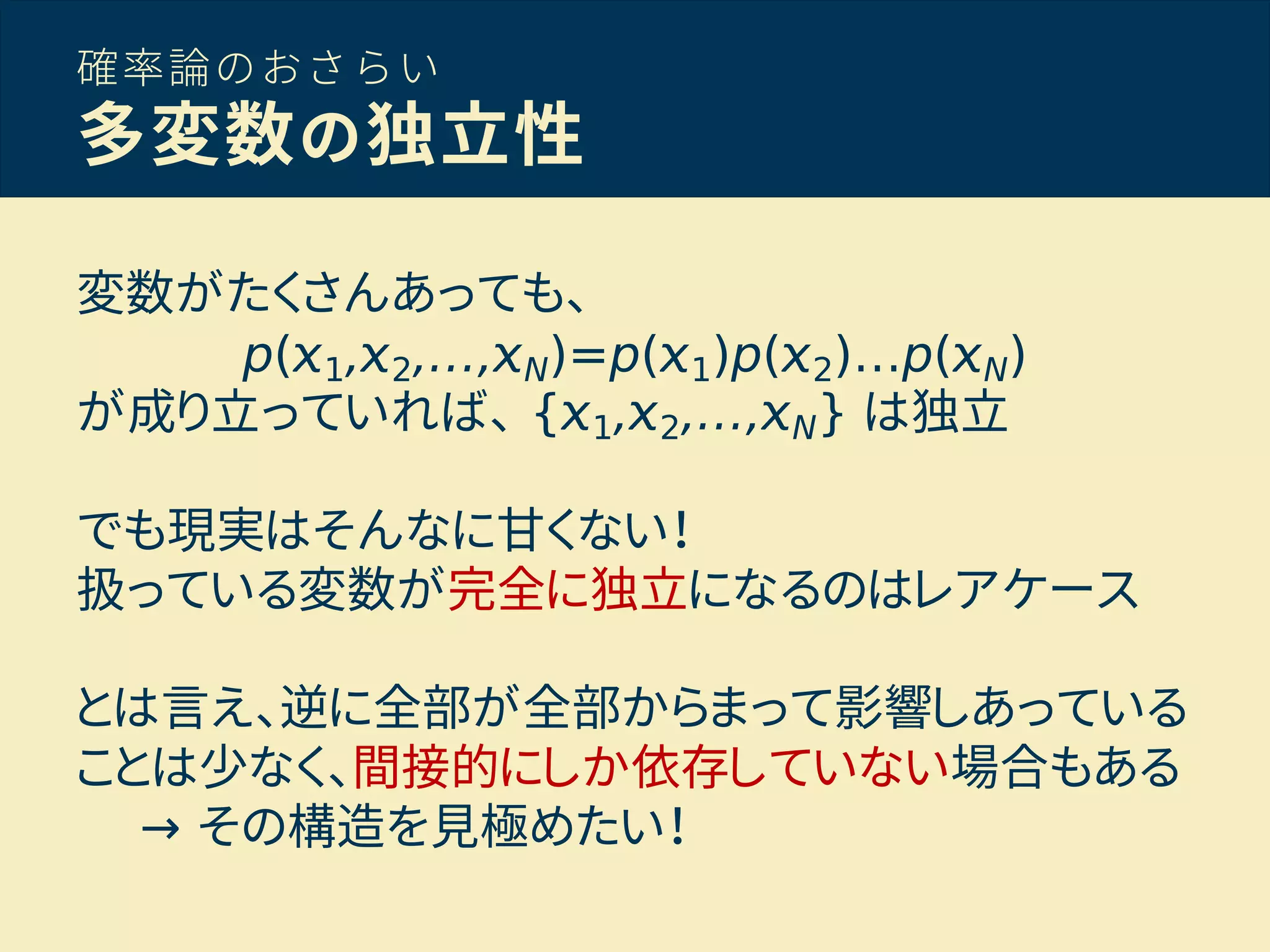 確率論のおさらい
多変数の独立性
変数がたくさんあっても、
p( 1, 2,…, N)=p( 1)p( 2)…p( N)
が成り立っていれば、 { 1, 2,…, N} は独立
でも現実はそんなに甘くない！
扱っている変数が完全に独立になるのはレアケース
とは言え、逆に全部が全部からまって影響しあっている
ことは少なく、間接的にしか依存していない場合もある
→ その構造を見極めたい！
 