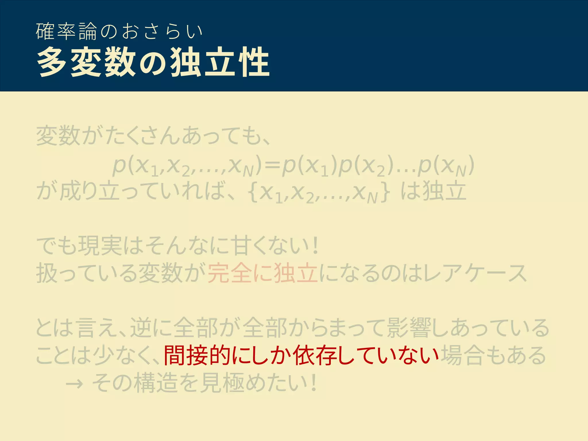 確率論のおさらい
多変数の独立性
変数がたくさんあっても、
p( 1, 2,…, N)=p( 1)p( 2)…p( N)
が成り立っていれば、 { 1, 2,…, N} は独立
でも現実はそんなに甘くない！
扱っている変数が完全に独立になるのはレアケース
とは言え、逆に全部が全部からまって影響しあっている
ことは少なく、間接的にしか依存していない場合もある
→ その構造を見極めたい！
 