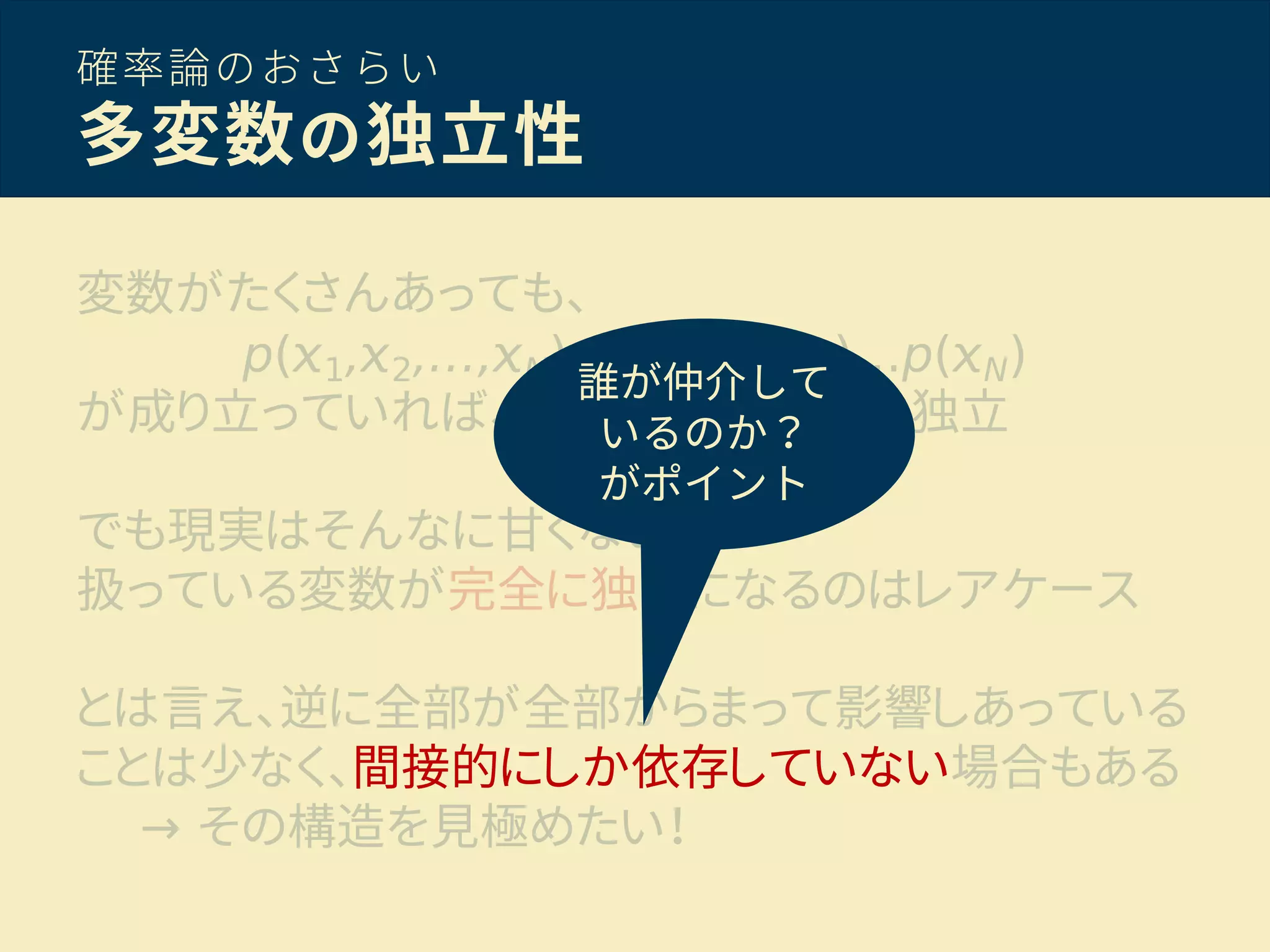 確率論のおさらい
多変数の独立性
変数がたくさんあっても、
p( 1, 2,…, N)=p( 1)p( 2)…p( N)
が成り立っていれば、 { 1, 2,…, N} は独立
でも現実はそんなに甘くない！
扱っている変数が完全に独立になるのはレアケース
とは言え、逆に全部が全部からまって影響しあっている
ことは少なく、間接的にしか依存していない場合もある
→ その構造を見極めたい！
誰が仲介して
いるのか？
がポイント
 