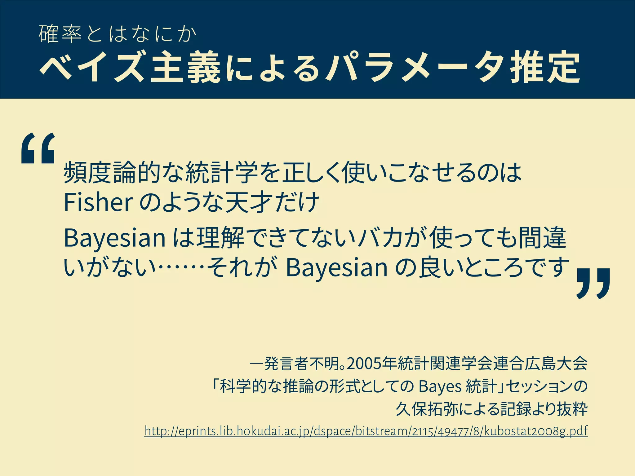 確率とはなにか
ベイズ主義によるパラメータ推定
―発言者不明。2005年統計関連学会連合広島大会
「科学的な推論の形式としての Bayes 統計」セッションの
久保拓弥による記録より抜粋
http://eprints.lib.hokudai.ac.jp/dspace/bitstream/2115/49477/8/kubostat2008g.pdf
“
”
頻度論的な統計学を正しく使いこなせるのは
Fisher のような天才だけ
Bayesian は理解できてないバカが使っても間違
いがない……それが Bayesian の良いところです
 