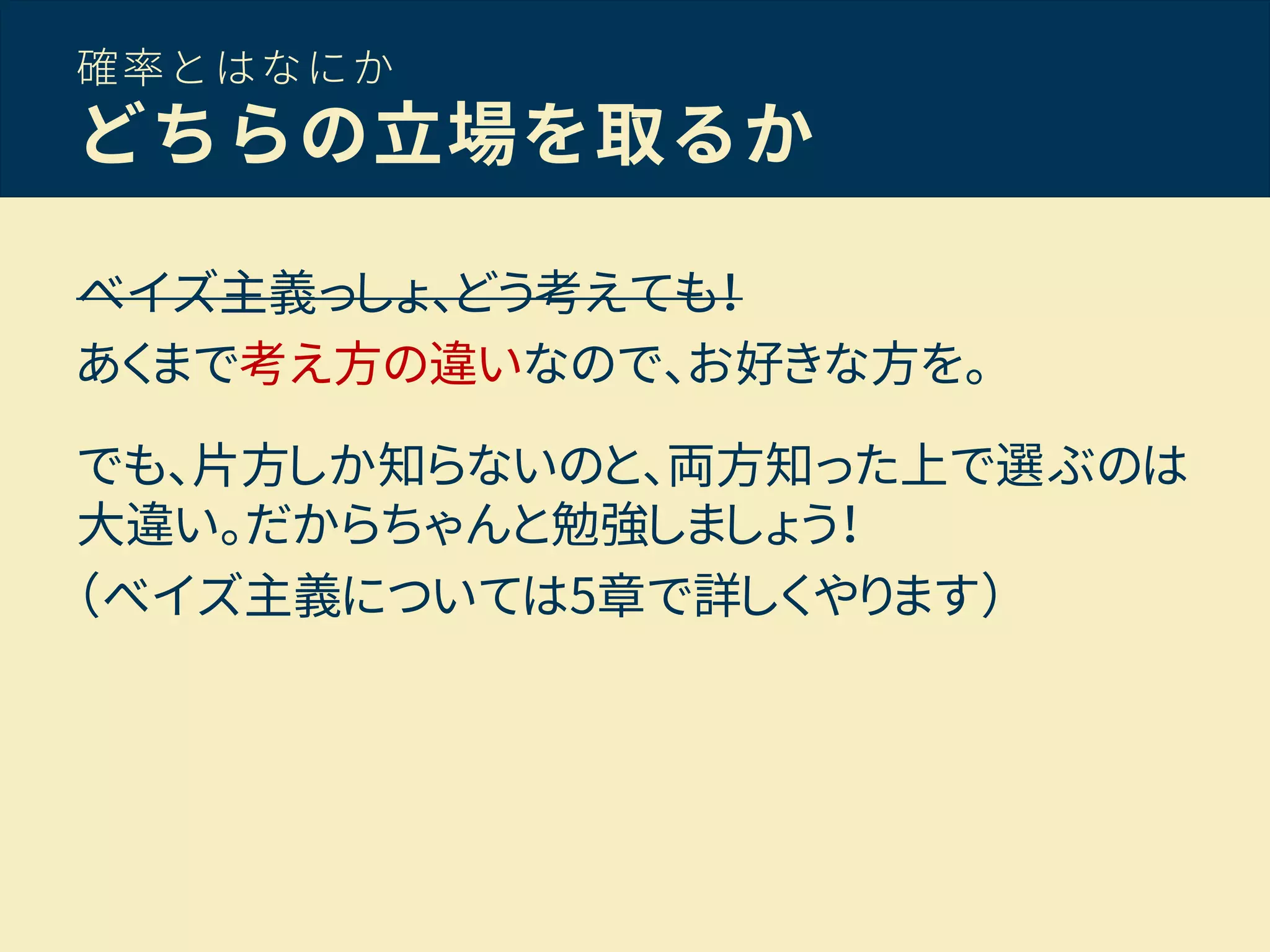 確率とはなにか
どちらの立場を取るか
ベイズ主義っしょ、どう考えても！
あくまで考え方の違いなので、お好きな方を。
でも、片方しか知らないのと、両方知った上で選ぶのは
大違い。だからちゃんと勉強しましょう！
（ベイズ主義については5章で詳しくやります）
 