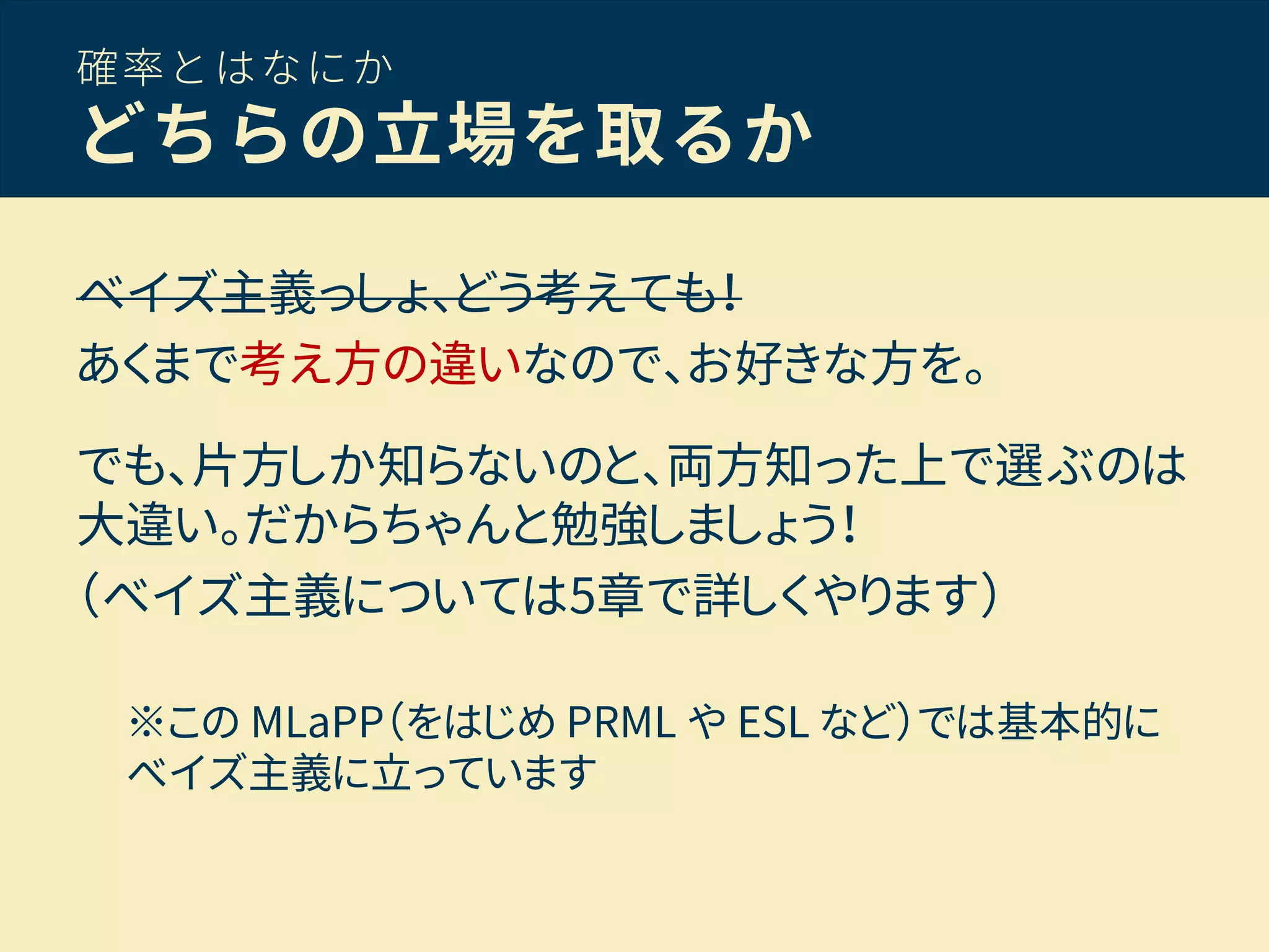 確率とはなにか
どちらの立場を取るか
ベイズ主義っしょ、どう考えても！
あくまで考え方の違いなので、お好きな方を。
でも、片方しか知らないのと、両方知った上で選ぶのは
大違い。だからちゃんと勉強しましょう！
（ベイズ主義については5章で詳しくやります）
※この MLaPP（をはじめ PRML や ESL など）では基本的に
ベイズ主義に立っています
 
