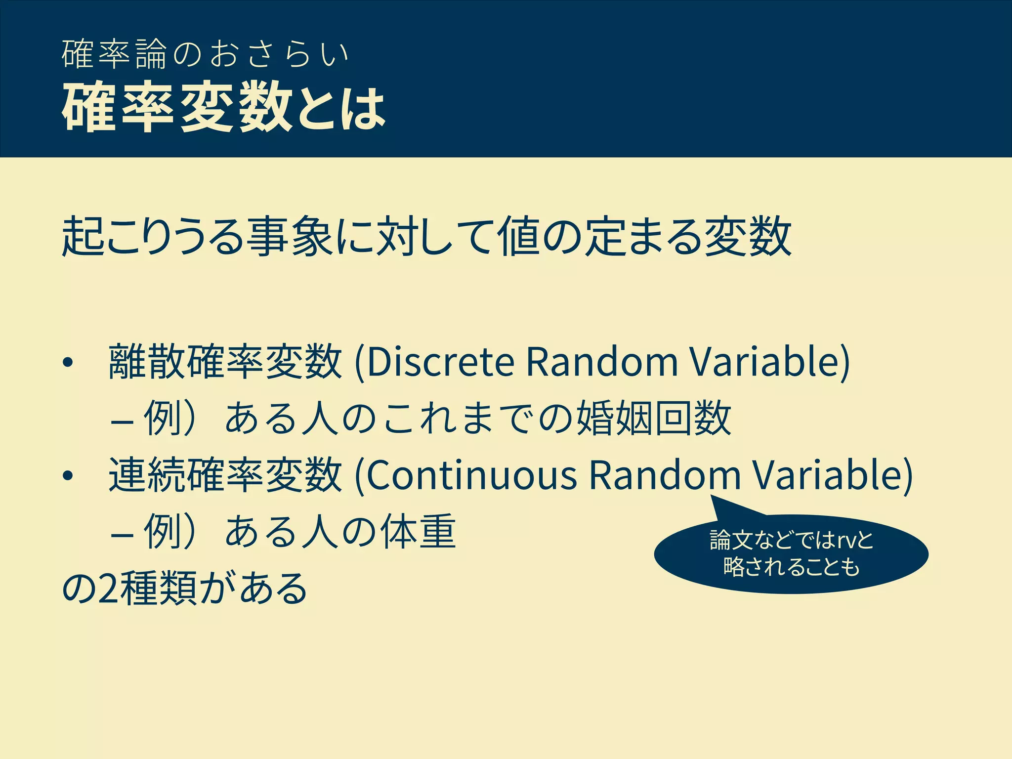 確率論のおさらい
確率変数とは
起こりうる事象に対して値の定まる変数
• 離散確率変数 (Discrete Random Variable)
– 例）ある人のこれまでの婚姻回数
• 連続確率変数 (Continuous Random Variable)
– 例）ある人の体重
の2種類がある
論文などではrvと
略されることも
 