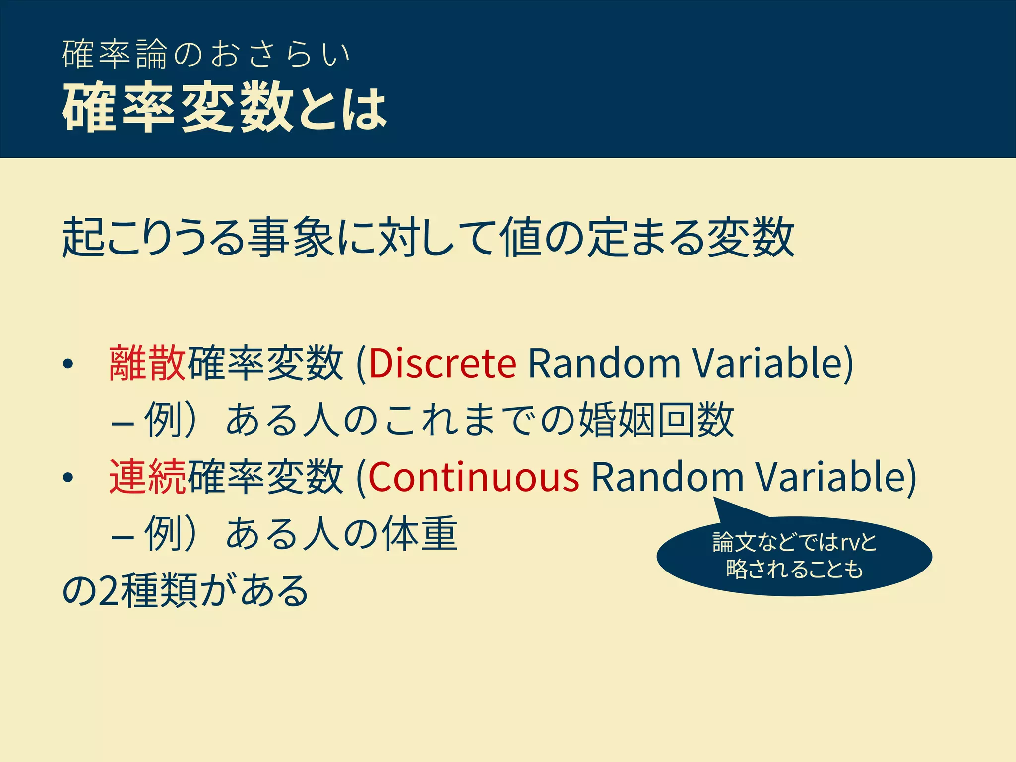 確率論のおさらい
確率変数とは
起こりうる事象に対して値の定まる変数
• 離散確率変数 (Discrete Random Variable)
– 例）ある人のこれまでの婚姻回数
• 連続確率変数 (Continuous Random Variable)
– 例）ある人の体重
の2種類がある
論文などではrvと
略されることも
 