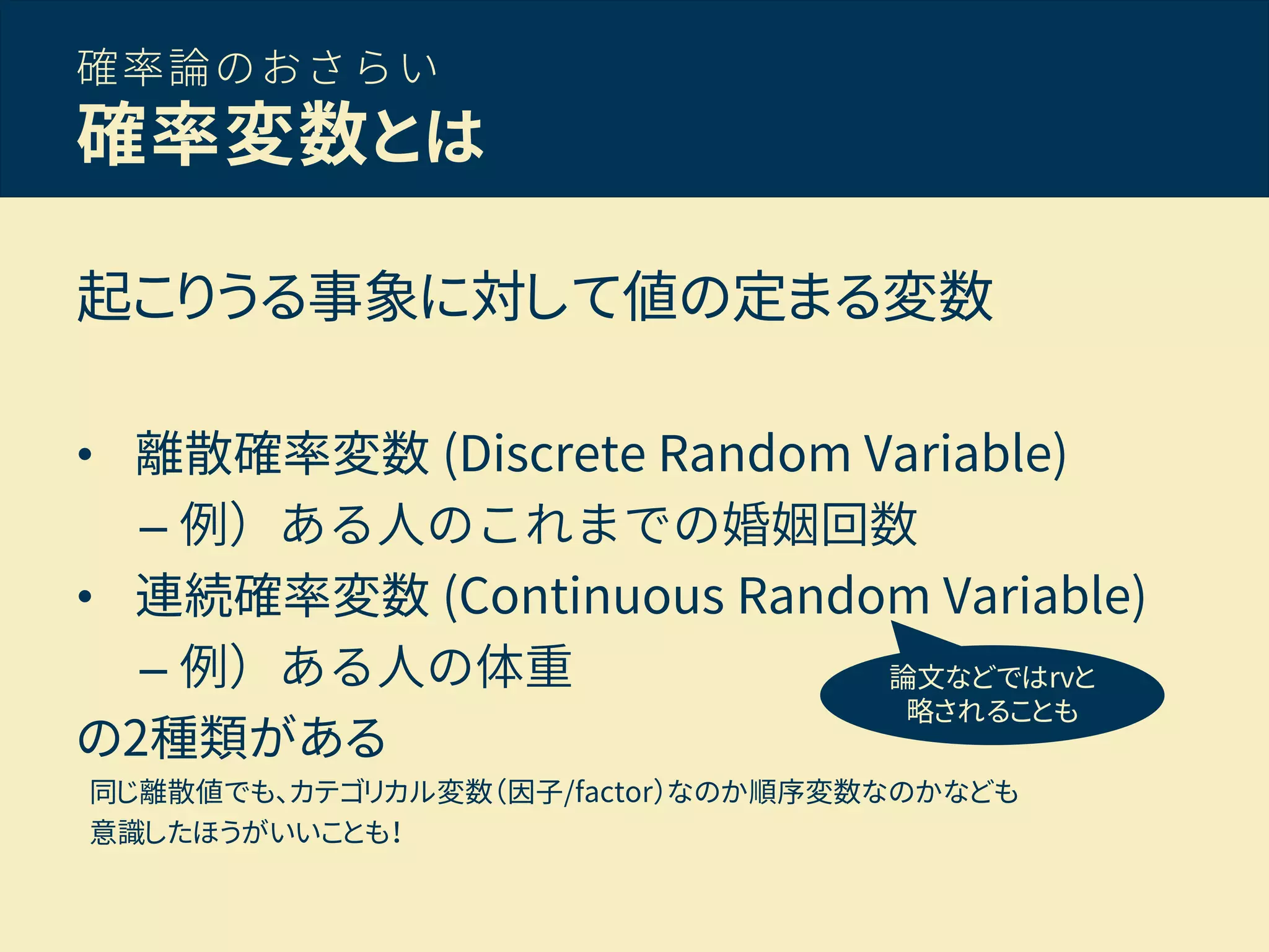 確率論のおさらい
確率変数とは
起こりうる事象に対して値の定まる変数
• 離散確率変数 (Discrete Random Variable)
– 例）ある人のこれまでの婚姻回数
• 連続確率変数 (Continuous Random Variable)
– 例）ある人の体重
の2種類がある
同じ離散値でも、カテゴリカル変数（因子/factor）なのか順序変数なのかなども
意識したほうがいいことも！
論文などではrvと
略されることも
 
