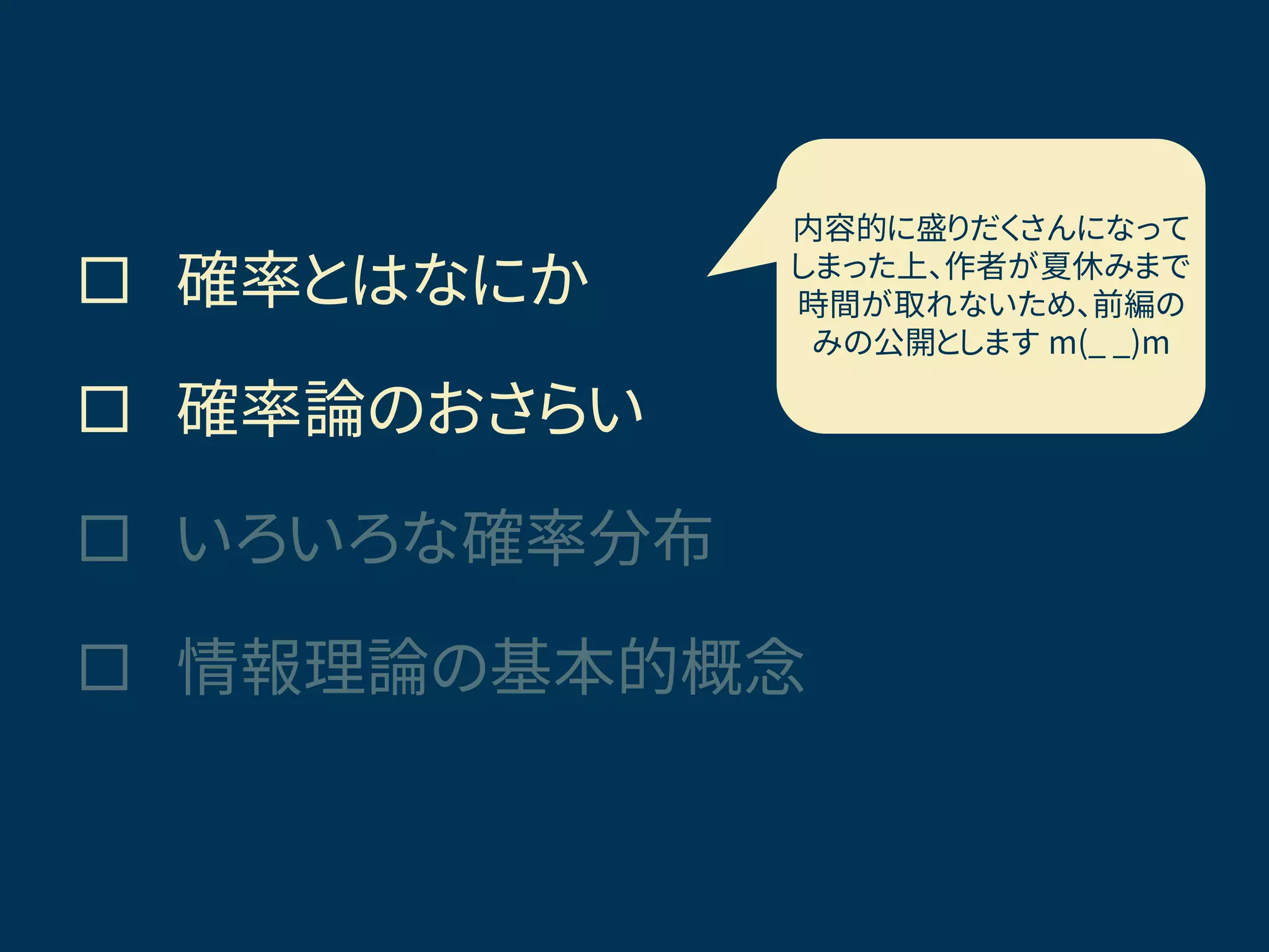  確率とはなにか
 確率論のおさらい
 いろいろな確率分布
 情報理論の基本的概念
きょうの話題
内容的に盛りだくさんになって
しまった上、作者が夏休みまで
時間が取れないため、前編の
みの公開とします m(_ _)m
 