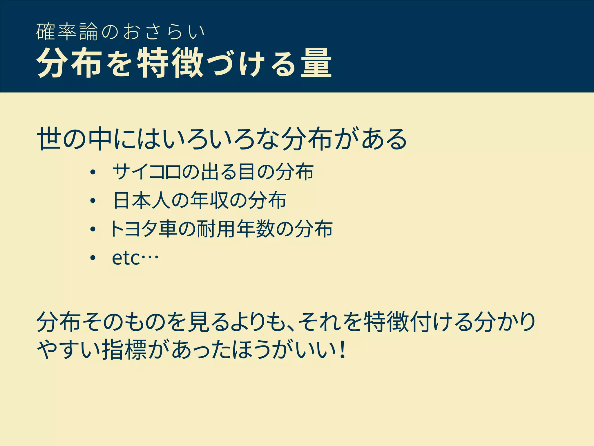 確率論のおさらい
分布を特徴づける量
世の中にはいろいろな分布がある
• サイコロの出る目の分布
• 日本人の年収の分布
• トヨタ車の耐用年数の分布
• etc…
分布そのものを見るよりも、それを特徴付ける分かり
やすい指標があったほうがいい！
 