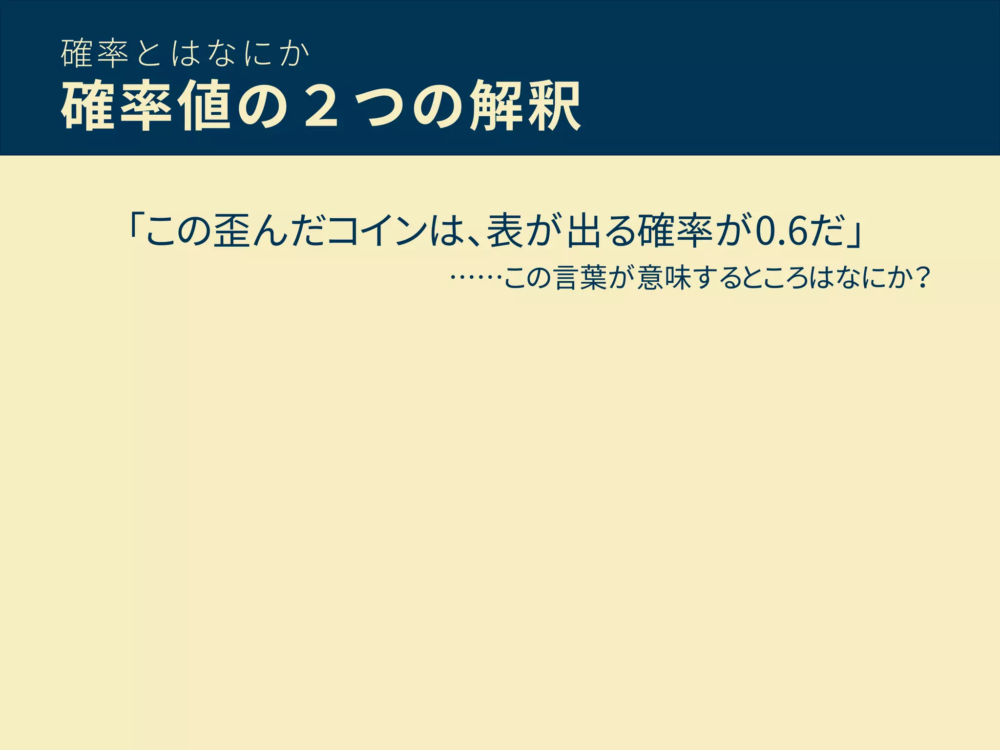 確率とはなにか
確率値の２つの解釈
「この歪んだコインは、表が出る確率が0.6だ」
……この言葉が意味するところはなにか？
 
