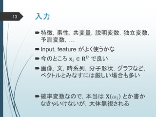 入力
特徴，素性，共変量，説明変数，独立変数，
予測変数，…
Input, feature がよく使うかな
今のところ 𝐱 𝑖 ∈ 𝐑 𝐷 で良い
画像，文，時系列，分子形状，グラフなど，
ベクトルとみなすには厳しい場合も多い
確率変数なので，本当は 𝐗 𝜔𝑖 とか書か
なきゃいけないが，大体無視される
13
 