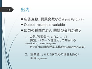 出力
応答変数，従属変数など (inputより少ない！)
Output, response variable
出力の種類により，問題の名前が違う
1. カテゴリ変数 𝑦𝑖 ∈ 1,2, … , 𝐶
識別，パターン認識 として知られる
2. 実数値 𝑦𝑖 ∈ 𝐑 （多次元の場合もある）
回帰 regression
classification, pattern recognition
カテゴリに順序がある場合も(amazonの★)
14
 