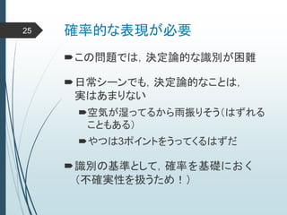 確率的な表現が必要25
この問題では，決定論的な識別が困難
日常シーンでも，決定論的なことは，
実はあまりない
空気が湿ってるから雨振りそう（はずれる
こともある）
やつは3ポイントをうってくるはずだ
識別の基準として，確率を基礎におく
（不確実性を扱うため！）
 