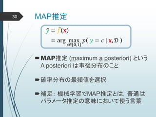 MAP推定30
𝑦 = 𝑓 𝐱
= arg max
𝑐∈ 0,1
𝑝 𝑦 = 𝑐 | 𝐱, 𝒟
MAP推定 (maximum a posteriori) という
A posteriori は事後分布のこと
確率分布の最頻値を選択
補足： 機械学習でMAP推定とは，普通は
パラメータ推定の意味において使う言葉
 