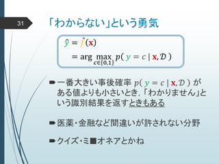 「わからない」という勇気31
𝑦 = 𝑓 𝐱
= arg max
𝑐∈ 0,1
𝑝 𝑦 = 𝑐 | 𝐱, 𝒟
一番大きい事後確率 𝑝 𝑦 = 𝑐 | 𝐱, 𝒟 が
ある値よりも小さいとき，「わかりません」と
いう識別結果を返すときもある
医薬・金融など間違いが許されない分野
クイズ・ミ■オネアとかね
 