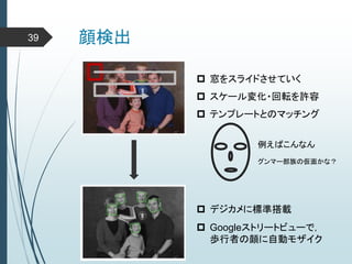 顔検出39
 窓をスライドさせていく
 スケール変化・回転を許容
 テンプレートとのマッチング
例えばこんなん
グンマー部族の仮面かな？
 デジカメに標準搭載
 Googleストリートビューで，
歩行者の顔に自動モザイク
 
