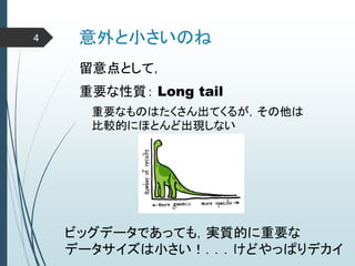 意外と小さいのね
重要な性質： Long tail
重要なものはたくさん出てくるが，その他は
比較的にほとんど出現しない
ビッグデータであっても，実質的に重要な
データサイズは小さい！．．．けどやっぱりデカイ
留意点として，
4
 