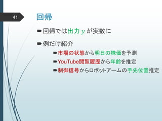回帰41
回帰では出力 𝑦 が実数に
例だけ紹介
市場の状態から明日の株価を予測
YouTube閲覧履歴から年齢を推定
制御信号からロボットアームの手先位置推定
 