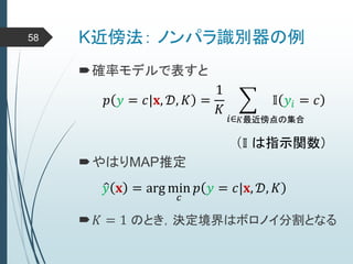K近傍法： ノンパラ識別器の例58
確率モデルで表すと
𝑝 𝑦 = 𝑐|𝐱, 𝒟, 𝐾 =
1
𝐾
𝑖∈
𝕀 𝑦𝑖 = 𝑐
𝐾最近傍点の集合
（𝕀 は指示関数）
やはりMAP推定
𝑦 𝐱 = arg min
𝑐
𝑝 𝑦 = 𝑐|𝐱, 𝒟, 𝐾
𝐾 = 1 のとき，決定境界はボロノイ分割となる
 