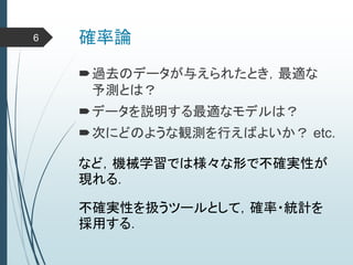 確率論
過去のデータが与えられたとき，最適な
予測とは？
データを説明する最適なモデルは？
次にどのような観測を行えばよいか？ etc.
など，機械学習では様々な形で不確実性が
現れる．
不確実性を扱うツールとして，確率・統計を
採用する．
6
 