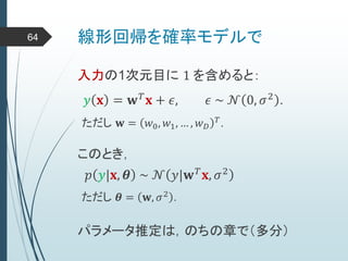 線形回帰を確率モデルで64
入力の1次元目に 1 を含めると：
𝑦 𝐱 = 𝐰 𝑇 𝐱 + 𝜖, 𝜖 ~ 𝒩 0, 𝜎2 .
ただし 𝐰 = 𝑤0, 𝑤1, … , 𝑤 𝐷
𝑇
.
このとき，
𝑝 𝑦|𝐱, 𝜽 ~ 𝒩 𝑦|𝐰 𝑇
𝐱, 𝜎2
ただし 𝜽 = 𝐰, 𝜎2
.
パラメータ推定は，のちの章で（多分）
 