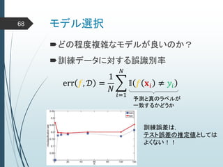 モデル選択68
どの程度複雑なモデルが良いのか？
訓練データに対する誤識別率
err 𝑓, 𝒟 =
1
𝑁
𝑖=1
𝑁
𝕀 𝑓 𝐱 𝑖 ≠ 𝑦𝑖
予測と真のラベルが
一致するかどうか
訓練誤差は，
テスト誤差の推定値としては
よくない！！
 