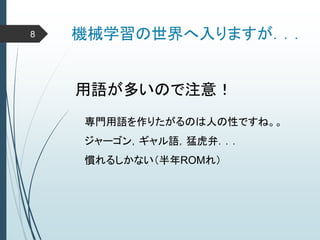機械学習の世界へ入りますが．．．
用語が多いので注意！
専門用語を作りたがるのは人の性ですね。。
ジャーゴン，ギャル語，猛虎弁．．．
慣れるしかない（半年ROMれ）
8
 