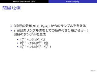 Markov chain Monte Carlo Gibbs sampling
簡単な例
▶ 3次元の分布 p (x1, x2, x3) からのサンプルを考える
▶ s 回⽬のサンプルのもとでの条件付き分布から s + 1
回⽬のサンプルを⽣成
▶ xs+1
1 ∼ p (x1|xs
2, xs
3)
▶ xs+1
2 ∼ p
(
x2|xs+1
1 , xs
3
)
▶ xs+1
3 ∼ p
(
x3|xs+1
1 , xs+1
2
)
10 / 24
 