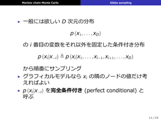Markov chain Monte Carlo Gibbs sampling
▶ ⼀般には欲しい D 次元の分布
p (x1, . . . , xD)
の i 番⽬の変数をそれ以外を固定した条件付き分布
p (xi|x−i) ≜ p (xi|x1, . . . , xi−1, xi+1, . . . , xD)
から順番にサンプリング
▶ グラフィカルモデルなら xi の隣のノードの値だけ考
えればよい
▶ p (xi|x−i) を完全条件付き (perfect conditional) と
呼ぶ
11 / 24
 