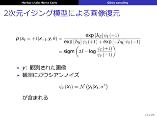 Markov chain Monte Carlo Gibbs sampling
2次元イジング模型による画像復元
p (xt = +1|x−t, y, θ) =
exp [Jηt] ψt (+1)
exp [Jηt] ψt (+1) + exp [−Jηt] ψt (−1)
= sigm
(
2J − log
ψt (+1)
ψt (−1)
)
▶ y: 観測された画像
▶ 観測にガウシアンノイズ
ψt (xt) = N
(
yt|xt, σ2
)
が含まれる
14 / 24
 