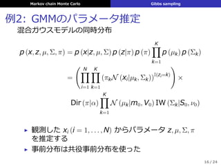 Markov chain Monte Carlo Gibbs sampling
例2: GMMのパラメータ推定
混合ガウスモデルの同時分布
p (x, z, µ, Σ, π) = p (x|z, µ, Σ) p (z|π) p (π)
K∏
k=1
p (µk) p (Σk)
=
( N∏
i=1
K∏
k=1
(πkN (xi|µk, Σk))I(zi=k)
)
×
Dir (π|α)
K∏
k=1
N (µk|m0, V0) IW (Σk|S0, ν0)
▶ 観測した xi (i = 1, . . . , N) からパラメータ z, µ, Σ, π
を推定する
▶ 事前分布は共役事前分布を使った
16 / 24
 