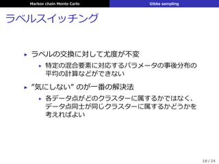 Markov chain Monte Carlo Gibbs sampling
ラベルスイッチング
▶ ラベルの交換に対して尤度が不変
▶ 特定の混合要素に対応するパラメータの事後分布の
平均の計算などができない
▶ ”気にしない” のが⼀番の解決法
▶ 各データ点がどのクラスターに属するかではなく、
データ点同⼠が同じクラスターに属するかどうかを
考えればよい
18 / 24
 
