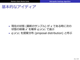 Markov chain Monte Carlo Metropolis Hastings algorithm
基本的なアイディア
▶ 現在の状態 (最新のサンプル) が x である時に次の
状態の候補 x′
を確率 q (x′
|x) で選ぶ
▶ q (x′
|x) を提案分布 (proposal distribution) と呼ぶ
21 / 24
 