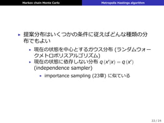 Markov chain Monte Carlo Metropolis Hastings algorithm
▶ 提案分布はいくつかの条件に従えばどんな種類の分
布でもよい
▶ 現在の状態を中⼼とするガウス分布 (ランダムウォー
クメトロポリスアルゴリズム)
▶ 現在の状態に依存しない分布 q (x′|x) = q (x′)
(independence sampler)
▶ importance sampling (23章) に似ている
22 / 24
 