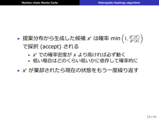 Markov chain Monte Carlo Metropolis Hastings algorithm
▶ 提案分布から⽣成した候補 x′
は確率 min
(
1, p∗(x′)
p∗(x)
)
で採択 (accept) される
▶ x′ での確率密度が x より⾼ければ必ず動く
▶ 低い場合はどのくらい低いかに依存して確率的に
▶ x′
が棄却されたら現在の状態をもう⼀度繰り返す
23 / 24
 
