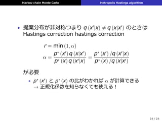 Markov chain Monte Carlo Metropolis Hastings algorithm
▶ 提案分布が⾮対称つまり q (x′
|x) ̸= q (x|x′
) のときは
Hastings correction hastings correction
r = min (1, α)
α =
p∗
(x′
) q (x|x′
)
p∗ (x) q (x′|x)
=
p∗
(x′
) /q (x′
|x)
p∗ (x) /q (x|x′)
が必要
▶ p∗ (x′) と p∗ (x) の⽐がわかれば α が計算できる
→ 正規化係数を知らなくても使える！
24 / 24
 
