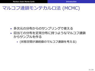 Markov chain Monte Carlo Introduction
マルコフ連鎖モンテカルロ法 (MCMC)
▶ 多次元の分布からのサンプリングで使える
▶ ⽬当ての分布を定常分布に持つようなマルコフ連鎖
からサンプルを作る
▶ (状態空間が連続値のマルコフ連鎖を考える)
5 / 24
 