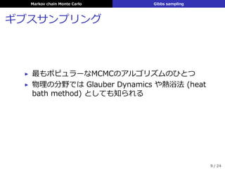 Markov chain Monte Carlo Gibbs sampling
ギブスサンプリング
▶ 最もポピュラーなMCMCのアルゴリズムのひとつ
▶ 物理の分野では Glauber Dynamics や熱浴法 (heat
bath method) としても知られる
9 / 24
 