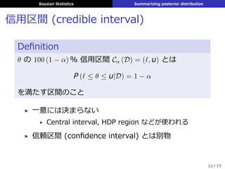 Baysian Statistics Summarizing posterior distribution
信⽤区間 (credible interval)
Deﬁnition
θ の 100 (1 − α) % 信⽤区間 Cα (D) = (ℓ, u) とは
P (ℓ ≤ θ ≤ u|D) = 1 − α
を満たす区間のこと
▶ ⼀意には決まらない
▶ Central interval, HDP region などが使われる
▶ 信頼区間 (conﬁdence interval) とは別物
12 / 73
 