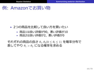 Baysian Statistics Summarizing posterior distribution
例: Amazonでお買い物
▶ 2つの商品を⽐較して良い⽅を買いたい
▶ 商品1は良い評価が90，悪い評価が10
▶ 商品2は良い評価が2，悪い評価が0
それぞれの商品の良さ θ1, θ2(0 ≤ θi ≤ 1) を確率分布で
表してやり θ1 > θ2 になる確率を求める
15 / 73
 