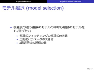 Baysian Statistics Bayesian model selection
モデル選択 (model selection)
▶ 複雑度の違う複数のモデルの中から最良のモデルを
1つ選びたい
▶ 多項式フィッティングの多項式の次数
▶ 正則化パラメータの⼤きさ
▶ k最近傍法の近傍の数
19 / 73
 